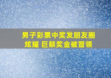 男子彩票中奖发朋友圈炫耀 巨额奖金被冒领